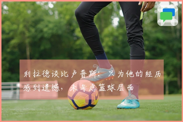 利拉德谈比卢普斯：只为他的经历感到遗憾，未考虑篮球层面