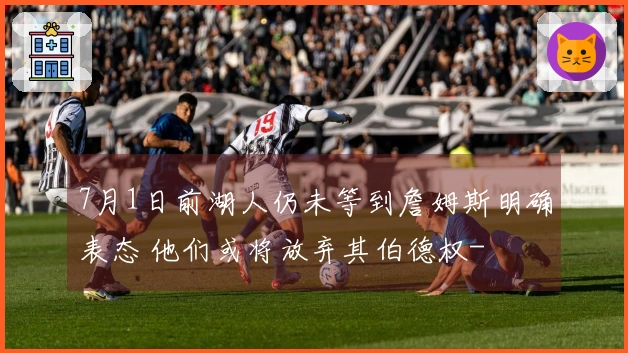 7月1日前湖人仍未等到詹姆斯明确表态 他们或将放弃其伯德权-